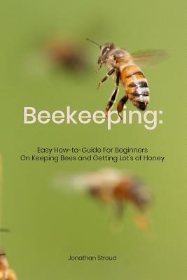 Beekeeping: Easy How-to-Guide For Beginners On Keeping Bees and Getting Lot's of Honey - Jonathan Stroud