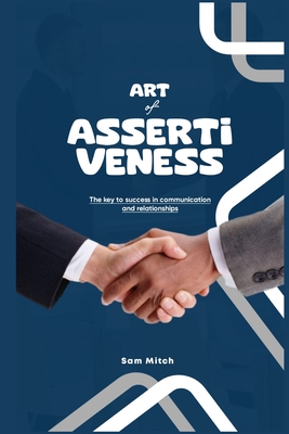 The Art of Assertiveness: The Key To Success In Communication And Relationships - Sam Mitch