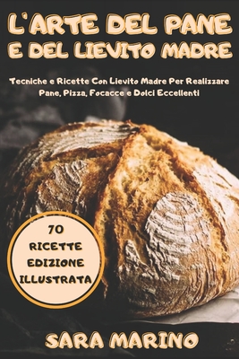 L'Arte del Pane e del Lievito Madre: Svelati i Segreti della Panificazione. 70 Ricette Con Lievito Madre per Realizzare Pane, Pizza, Focacce e Dolci! - Sara Marino