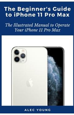 Coperta cărții 'The Beginner's Guide to iPhone 11 Pro Max: The Illustrated Manual to Operate Your iPhone 11 Pro Max - Alec Young'