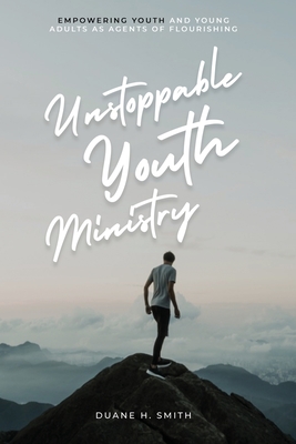 Unstoppable Youth Ministry: Empowering Youth and Young Adults As Agents of Flourishing - Duane H. Smith