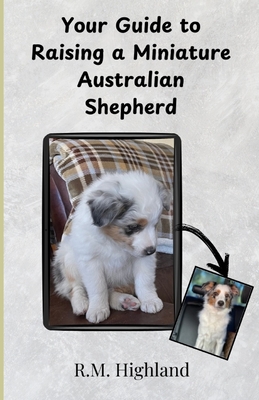 Your Guide to Raising a Miniature Australian Shepherd: Your Step-by-Step Guide to Raising a Happy, Healthy, and Well-Behaved Miniature Australian Shep - R. M. Highland