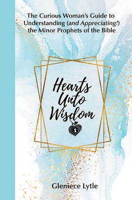 Hearts Unto Wisdom: The Curious Woman's Guide to Understanding (and Appreciating!) the Minor Prophets of the Bible - Gleniece Lytle