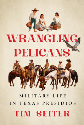 Wrangling Pelicans: Military Life in Texas Presidios - Tim Seiter