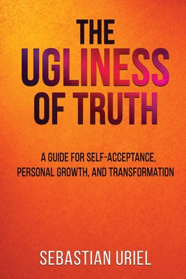 The Ugliness Of Truth: A Guide For Self-Acceptance, Personal Growth, and Transformation - Sebastian Uriel