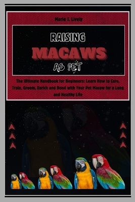 Raising Macaws as Pet: The Ultimate Handbook for Beginners: Learn How to Care, Train, Groom, Enrich and Bond with Your Pet Macaw for a Long a - Marie J. Lively