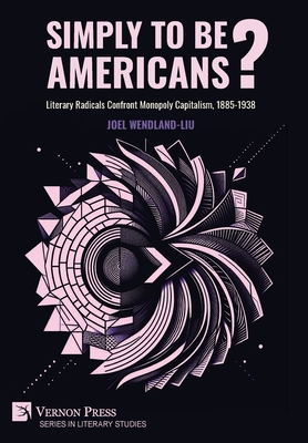 Simply to Be Americans? Literary Radicals Confront Monopoly Capitalism, 1885-1938 - Joel Wendland-liu