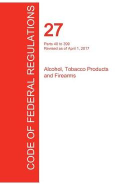 Coperta cărții 'CFR 27, Parts 40 to 399, Alcohol, Tobacco Products and Firearms, April 01, 2017 (Volume 2 of 3) -'