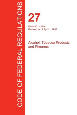 Coperta cărții 'CFR 27, Parts 40 to 399, Alcohol, Tobacco Products and Firearms, April 01, 2017 (Volume 2 of 3) -'