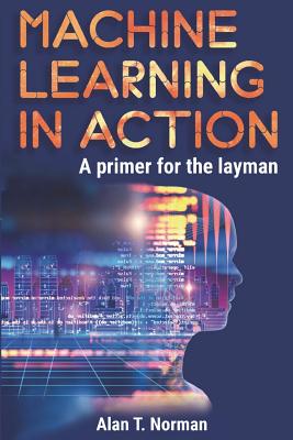Machine Learning in Action: A Primer for the Layman, Step by Step Guide for Newbies - Alan T. Norman