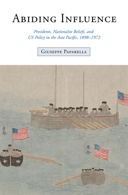 Abiding Influence: Presidents, Nationalist Beliefs, and Us Policy in the Asia Pacific, 1898-1972 - Giuseppe Paparella