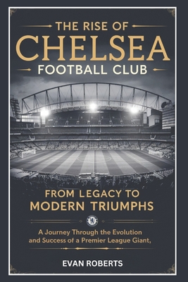 Coperta cărții 'The Rise of Chelsea Football Club: From Legacy to Modern Triumphs: A Journey Through the Evolution and Success of a'