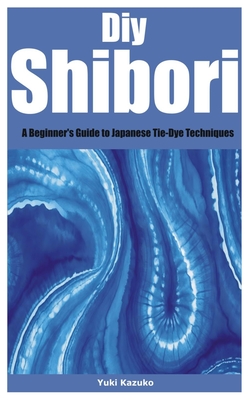 Diy Shibori: A Beginner's Guide to Japanese Tie-Dye Techniques - Yuki Kazuko