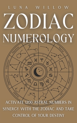 Zodiac Numerology: Activate 1200 Astral Numbers in Synergy with the Zodiac and Take Control of Your Destiny - Luna Willow