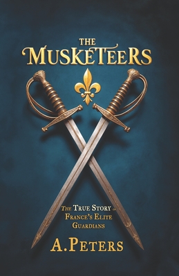 The Musketeers: The True Story of France's Elite Guardians: Unveiling the Real History, Legacy, and Lives of 17th-Century France's Legendary Warriors - A. Peters