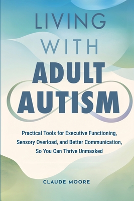 Living with Adult Autism: Practical Tools for Executive Functioning, Sensory Overload, and Better Communication, so You Can Thrive Unmasked - Claude Moore