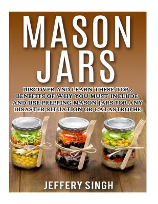 Mason Jars: Discover And Learn These Top 9 Benefits Of Why You Must Include And Use Prepping Mason Jars For Any Disaster Situation Or Catastrophe - Jeffery Singh