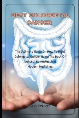Beat Colorectal Cancer: The Ultimate Guide On How To Fight Colorectal Cancer using The Best of Natural Remedies And Modern Medicines - Sharon Amy