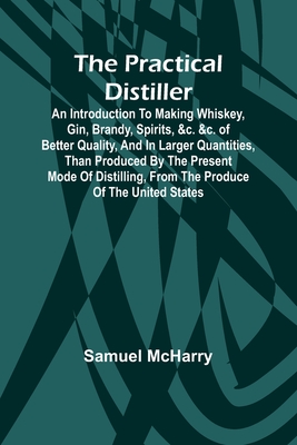 The Practical Distiller; An Introduction To Making Whiskey, Gin, Brandy, Spirits, &c. &c. of Better Quality, and in Larger Quantities, than Produced b - Samuel Mcharry