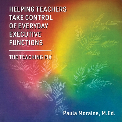 Helping Teachers Take Control of Everyday Executive Functions: The Teaching Fix - M. Ed Paula Moraine