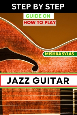 Step by Step Guide on How to Play Jazz Guitar: Expert Manual To Playing Jazz Guitar - Unlocking Essential Techniques, Theory, And Improvisation Skills - Mishra Sylas