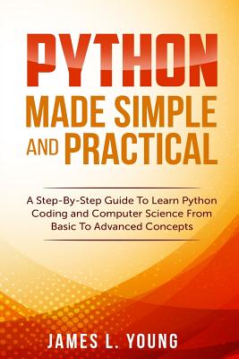Python Made Simple and Practical: A Step-By-Step Guide To Learn Python Coding and Computer Science From Basic To Advanced Concepts. - James L. Young