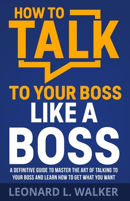 How to Talk to Your Boss Like a Boss: A Definitive Guide to Master the Art of Talking to Your Boss and Learn How to Get What You Want - Leonard Walker