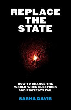 Replace the State: How to Change the World When Elections and Protests Fail - Sasha Davis