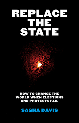 Replace the State: How to Change the World When Elections and Protests Fail - Sasha Davis