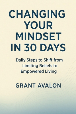 Changing Your Mindset in 30 Days: Daily Steps to Shift from Limiting Beliefs to Empowered Living - Grant Avalon