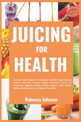 Juicing for Health: Tailored juice recipes for diabetes, arthritis, hypertension, eczema, psoriasis, chronic fatigue syndrome, cold & flu - Rebecca Johnson
