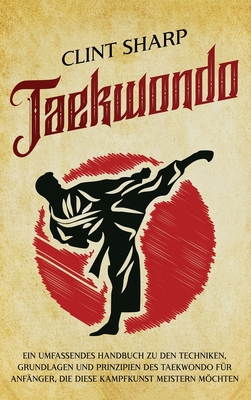 Taekwondo: Ein umfassendes Handbuch zu den Techniken, Grundlagen und Prinzipien des Taekwondo für Anfänger, die diese Kampfkunst meistern möchten - Clint Sharp