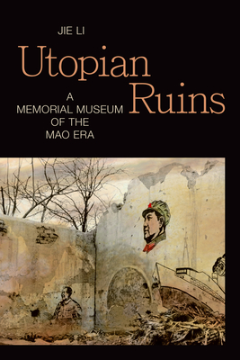 Utopian Ruins: A Memorial Museum of the Mao Era - Jie Li