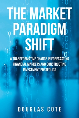 The Market Paradigm Shift: A Transformative Change in Forecasting Markets and Constructing Investment Portfolios - Douglas Cote