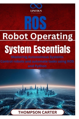 ROS (Robot Operating System) Essentials: Mastering Autonomous Systems Control robots and automate tasks using ROS and Python - Thompson Carter