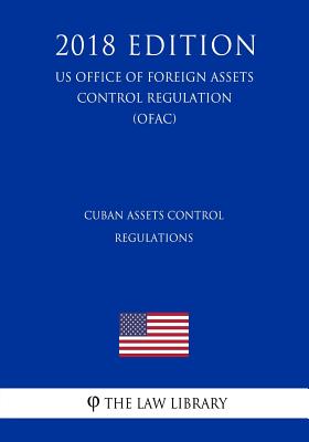 Cuban Assets Control Regulations (US Office of Foreign Assets Control Regulation) (OFAC) (2018 Edition) - 