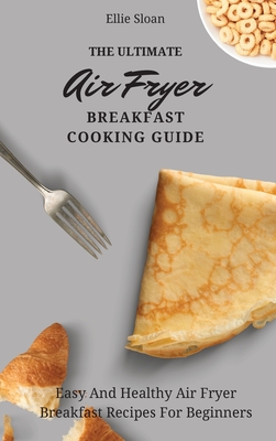 The Ultimate Air Fryer Breakfast Cooking Guide: Easy And Healthy Air Fryer Breakfast Recipes For Beginners - Ellie Sloan