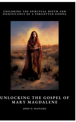 Unlocking the Gospel of Mary Magdalene: Exploring the Spiritual Depth and Significance of a Forgotten Gospel - John D. Mainard