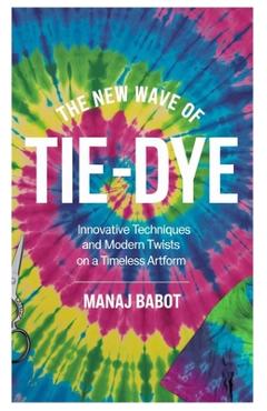 Coperta cărții 'The New Wave of Tie-Dye: Innovative Techniques and Modern Twists on a Timeless Artform - Manaj Babot'