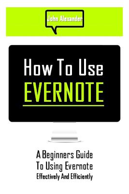 How to Use Evernote: A Beginners Guide to Using Evernote Effectively and Efficiently - John Alexander