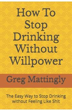 Poza produsului How To Stop Drinking Without Willpower: The Easy Way to Stop Drinking without Feeling Like Shit - Greg Mattingly