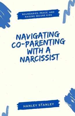 Navigating Co-Parenting with a Narcissist: Boundaries, Peace, and Raising Secure Kids - Hanley Stanley