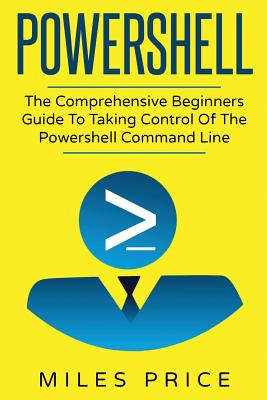 Powershell: The Comprehensive Beginners Guide To Taking Control Of The Powershell Command Line - Miles Price