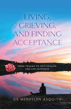 Coperta cărții 'Living, Grieving, and Finding Acceptance: From Trauma to Self-Healing and Life Happiness - Merrylyn Asquith'