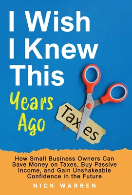 I Wish I Knew This Years Ago: How Small Business Owners Can Save Money on Taxes, Buy Passive Income, and Gain Unshakeable Confidence in the Future - Nick Warren