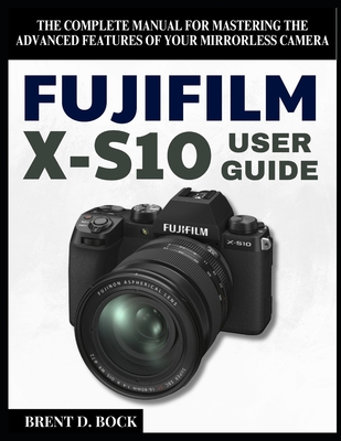 Fujifilm X-S10 User Guide: The Complete Manual for Mastering the Advanced Features of Your Mirrorless Camera - Brent D. Bock