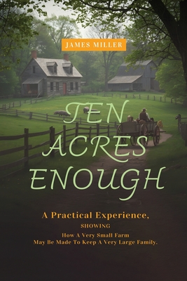 Coperta cărții 'Ten Acres Enough: A Homesteading Classic on Self-Sufficiency, Small-Scale Farming, and Debt-Free Living - James Miller'