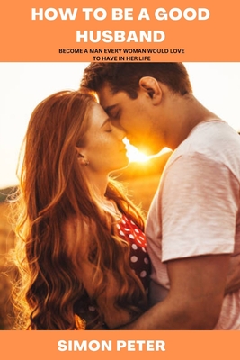 How to Be a Good Husband: Become a Man Every Woman Would Love to Have in Her Life - Simon Peter