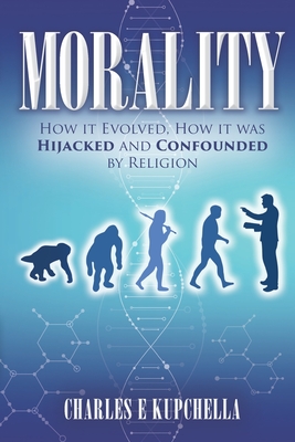 Morality: How it Evolved, How it was Hijacked and Confounded by Religion - Charles E. Kupchella