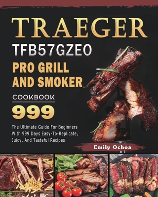 Traeger TFB57GZEO Pro Grill and Smoker Cookbook 999: The Ultimate Guide For Beginners With 999 Days Easy-To-Replicate, Juicy, And Tasteful Recipes - Emily Ochoa